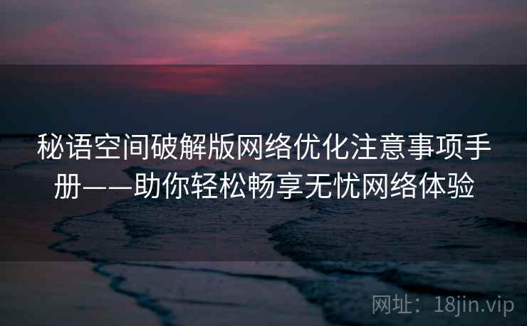 秘语空间破解版网络优化注意事项手册——助你轻松畅享无忧网络体验