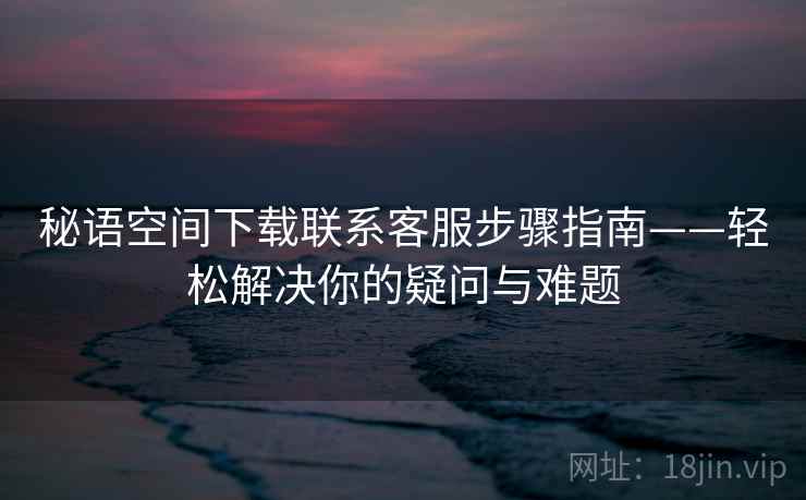 秘语空间下载联系客服步骤指南——轻松解决你的疑问与难题