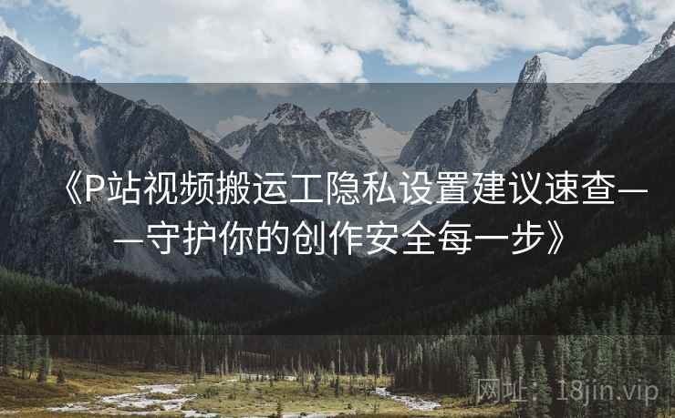 《P站视频搬运工隐私设置建议速查——守护你的创作安全每一步》