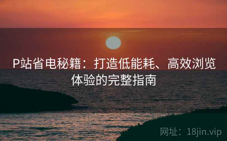 P站省电秘籍：打造低能耗、高效浏览体验的完整指南
