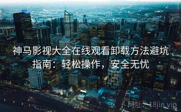 神马影视大全在线观看卸载方法避坑指南：轻松操作，安全无忧