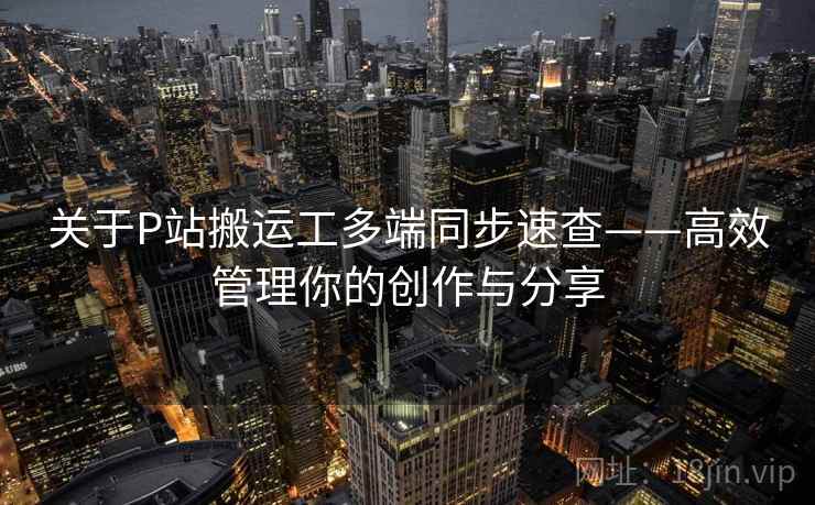 关于P站搬运工多端同步速查——高效管理你的创作与分享