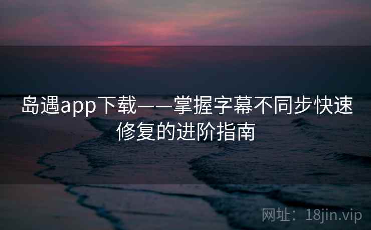 岛遇app下载——掌握字幕不同步快速修复的进阶指南