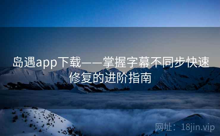 岛遇app下载——掌握字幕不同步快速修复的进阶指南