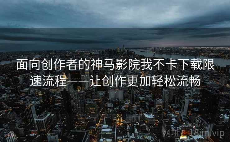 面向创作者的神马影院我不卡下载限速流程——让创作更加轻松流畅